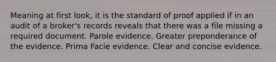 Meaning at first look, it is the standard of proof applied if in an audit of a broker's records reveals that there was a file missing a required document. Parole evidence. Greater preponderance of the evidence. Prima Facie evidence. Clear and concise evidence.