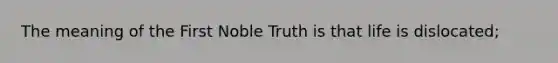 The meaning of the First Noble Truth is that life is dislocated;