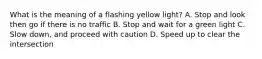 What is the meaning of a flashing yellow light? A. Stop and look then go if there is no traffic B. Stop and wait for a green light C. Slow down, and proceed with caution D. Speed up to clear the intersection