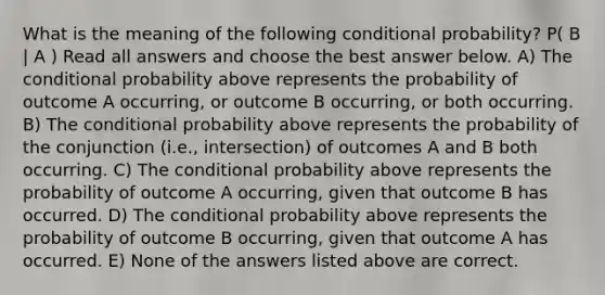 What is the meaning of the following conditional probability? P( B | A ) Read all answers and choose the best answer below. A) The conditional probability above represents the probability of outcome A occurring, or outcome B occurring, or both occurring. B) The conditional probability above represents the probability of the conjunction (i.e., intersection) of outcomes A and B both occurring. C) The conditional probability above represents the probability of outcome A occurring, given that outcome B has occurred. D) The conditional probability above represents the probability of outcome B occurring, given that outcome A has occurred. E) None of the answers listed above are correct.