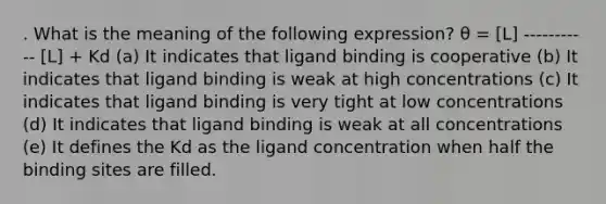 . What is the meaning of the following expression? θ = [L] ----------- [L] + Kd (a) It indicates that ligand binding is cooperative (b) It indicates that ligand binding is weak at high concentrations (c) It indicates that ligand binding is very tight at low concentrations (d) It indicates that ligand binding is weak at all concentrations (e) It defines the Kd as the ligand concentration when half the binding sites are filled.