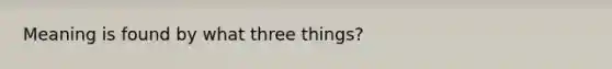 Meaning is found by what three things?