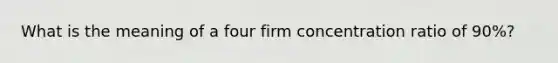 What is the meaning of a four firm concentration ratio of 90%?