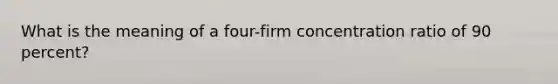 What is the meaning of a four-firm concentration ratio of 90 percent?