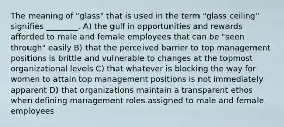 The meaning of "glass" that is used in the term "glass ceiling" signifies ________. A) the gulf in opportunities and rewards afforded to male and female employees that can be "seen through" easily B) that the perceived barrier to top management positions is brittle and vulnerable to changes at the topmost organizational levels C) that whatever is blocking the way for women to attain top management positions is not immediately apparent D) that organizations maintain a transparent ethos when defining management roles assigned to male and female employees