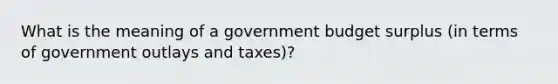 What is the meaning of a government budget surplus (in terms of government outlays and taxes)?