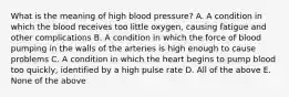 What is the meaning of high blood pressure? A. A condition in which the blood receives too little oxygen, causing fatigue and other complications B. A condition in which the force of blood pumping in the walls of the arteries is high enough to cause problems C. A condition in which the heart begins to pump blood too quickly, identified by a high pulse rate D. All of the above E. None of the above