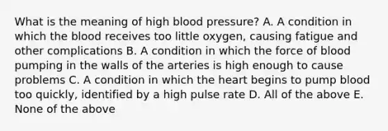 What is the meaning of high blood pressure? A. A condition in which the blood receives too little oxygen, causing fatigue and other complications B. A condition in which the force of blood pumping in the walls of the arteries is high enough to cause problems C. A condition in which the heart begins to pump blood too quickly, identified by a high pulse rate D. All of the above E. None of the above