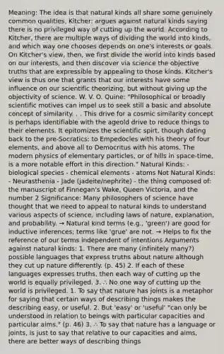 Meaning: The idea is that natural kinds all share some genuinely common qualities. Kitcher: argues against natural kinds saying there is no privileged way of cutting up the world. According to Kitcher, there are multiple ways of dividing the world into kinds, and which way one chooses depends on one's interests or goals. On Kitcher's view, then, we first divide the world into kinds based on our interests, and then discover via science the objective truths that are expressible by appealing to those kinds. Kitcher's view is thus one that grants that our interests have some influence on our scientific theorizing, but without giving up the objectivity of science. W. V. O. Quine: "Philosophical or broadly scientific motives can impel us to seek still a basic and absolute concept of similarity. . . This drive for a cosmic similarity concept is perhaps identifiable with the ageold drive to reduce things to their elements. It epitomizes the scientific spirt, though dating back to the pre-Socratics: to Empedocles with his theory of four elements, and above all to Democritus with his atoms. The modern physics of elementary particles, or of hills in space-time, is a more notable effort in this direction." Natural Kinds: - biological species - chemical elements - atoms Not Natural Kinds: - Neurasthenia - Jade (jadeite/nephrite) - the thing composed of: the manuscript of Finnegan's Wake, Queen Victoria, and the number 2 Significance: Many philosophers of science have thought that we need to appeal to natural kinds to understand various aspects of science, including laws of nature, explanation, and probability. → Natural kind terms (e.g., 'green') are good for inductive inferences; terms like 'grue' are not. → Helps to fix the reference of our terms independent of intentions Arguments against natural kinds: 1. There are many (infinitely many?) possible languages that express truths about nature although they cut up nature differently. (p. 45) 2. If each of these languages expresses truths, then each way of cutting up the world is equally privileged. 3. ∴ No one way of cutting up the world is privileged. 1. To say that nature has joints is a metaphor for saying that certain ways of describing things makes the describing easy, or useful. 2. But 'easy' or 'useful' "can only be understood in relation to beings with particular capacities and particular aims." (p. 46) 3. ∴ To say that nature has a language or joints, is just to say that relative to our capacities and aims, there are better ways of describing things