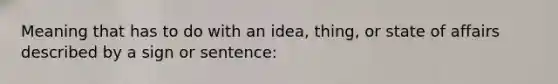 Meaning that has to do with an idea, thing, or state of affairs described by a sign or sentence: