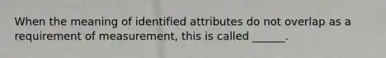 When the meaning of identified attributes do not overlap as a requirement of measurement, this is called ______.