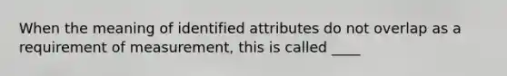 When the meaning of identified attributes do not overlap as a requirement of measurement, this is called ____