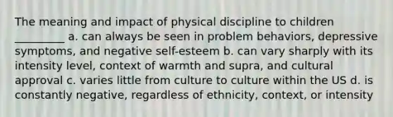 The meaning and impact of physical discipline to children _________ a. can always be seen in problem behaviors, depressive symptoms, and negative self-esteem b. can vary sharply with its intensity level, context of warmth and supra, and cultural approval c. varies little from culture to culture within the US d. is constantly negative, regardless of ethnicity, context, or intensity