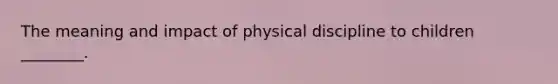 The meaning and impact of physical discipline to children ________.