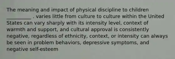 The meaning and impact of physical discipline to children __________ . varies little from culture to culture within the United States can vary sharply with its intensity level, context of warmth and support, and cultural approval is consistently negative, regardless of ethnicity, context, or intensity can always be seen in problem behaviors, depressive symptoms, and negative self-esteem