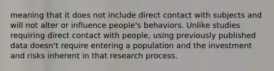 meaning that it does not include direct contact with subjects and will not alter or influence people's behaviors. Unlike studies requiring direct contact with people, using previously published data doesn't require entering a population and the investment and risks inherent in that research process.