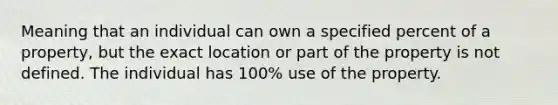 Meaning that an individual can own a specified percent of a property, but the exact location or part of the property is not defined. The individual has 100% use of the property.