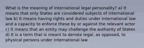 What is the meaning of international legal personality? a) It means that only States are considered subjects of international law b) It means having rights and duties under international law and a capacity to enforce these by or against the relevant actor c) It means that an entity may challenge the authority of States d) It is a term that is meant to denote legal, as opposed, to physical persons under international law