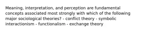 Meaning, interpretation, and perception are fundamental concepts associated most strongly with which of the following major sociological theories? - conflict theory - symbolic interactionism - functionalism - exchange theory