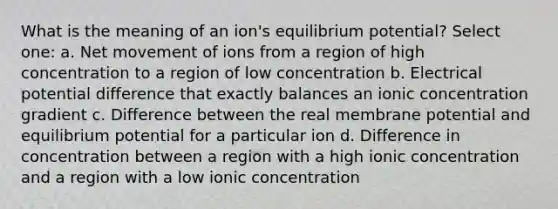 What is the meaning of an ion's equilibrium potential? Select one: a. Net movement of ions from a region of high concentration to a region of low concentration b. Electrical potential difference that exactly balances an ionic concentration gradient c. Difference between the real membrane potential and equilibrium potential for a particular ion d. Difference in concentration between a region with a high ionic concentration and a region with a low ionic concentration