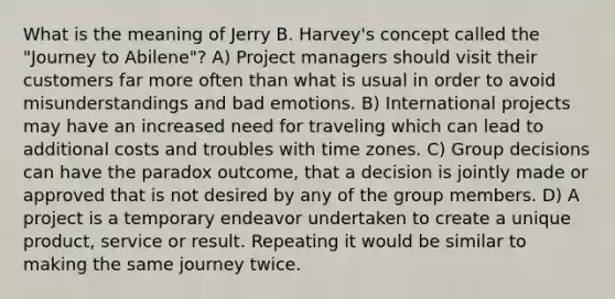 What is the meaning of Jerry B. Harvey's concept called the "Journey to Abilene"? A) Project managers should visit their customers far more often than what is usual in order to avoid misunderstandings and bad emotions. B) International projects may have an increased need for traveling which can lead to additional costs and troubles with time zones. C) Group decisions can have the paradox outcome, that a decision is jointly made or approved that is not desired by any of the group members. D) A project is a temporary endeavor undertaken to create a unique product, service or result. Repeating it would be similar to making the same journey twice.