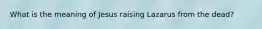 What is the meaning of Jesus raising Lazarus from the dead?