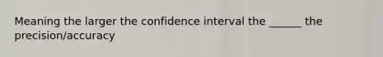 Meaning the larger the confidence interval the ______ the precision/accuracy