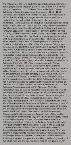 The meaning of the laws and state constitutional amendments about property and citizenship within the context of California being a "free state": 1.) California Constitution(s) in Context: - California entered the union as a free state in 1849 - 1849 California Constitution, new version in 1879, major revisions in 1970 - The bill of rights is longer, more inclusive, and more explicit than the federal Bill of Rights 2.) Liberalism and citizenship - 1849 California constitution required that citizens be white - Californio's land claims were actively denied on the basis that they were impediments to Manifest Destiny and therefore, "unlawful occupiers" - The function of gov is to protect private property California Statute: 1850 An Act Concerning Crimes and Punishment, section 14: - "No black or mulatto person, or Indian shall be permitted to give evidence in favor of, or against any white person." - What about Chinese persons, according to People V Hall (California 1854) - That the Chinese Californians were not allowed to testify Court justifies this by saying that if they allow POC to testify against whites then they will want to vote and become citizens - Court says that Christopher columbus would refer to chinese as Indians so they are included in the California statute - Summary: "we are closed to you unless you are white." 3.) Property rights, citizenship & settler colonialism in California & the US - 1851 Treaty negotiation with Native Californians - In 1852 Treaties were rejected by California legislators and federal senators - Native Californians are the only Native Americans who do not possess any federal treaty rights - All of California is unceded territory Is California a free state? - No - Slavery was practiced in the open and tolerated - Support for the confederacy in California - 1852 California Fugitive Slave Act: If anyone escapes to California, they should be returned to the person that owns them Is California a free state? PT 2 - 1879 California Constitution, Article XIX, Chinese - SEC 2 No corporation now existing or hereafter formed under the laws of this state, shall after the adoption of this constitution, employ directly or indirectly in any capacity any Chinese or Mongolian - SEC 3 No Chinese shall be employed on any state, county, municipal, or other public work, except in punishment for crime - SEC 4 The presence of foreigners ineligible to become citizens of the US is declared to be dangerous to the well-being of the state and the legislature shall discourage their immigration by all the means within its power - Contradicts the 14th amendment Citizenship & the Reconstruction Amendments - What do the reconstruction amendments say? life, liberty and property should not be denied by due process of the law (liberalism) - The California legislature refused to ratify these Amendments, why? They had sympathy for the racial hierarchy in the US and the confederate states. They did not want the amendments to disrupt the racial hierarchy the state was built upon. "That we believe it impractical to maintain republican institutions based upon the suffrages of negroes, Chinese and Indians and the doctrines, if carried into practice would end in the degradation of the white race and the speedy distraction of the government."