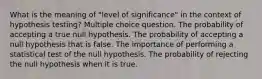 What is the meaning of "level of significance" in the context of hypothesis testing? Multiple choice question. The probability of accepting a true null hypothesis. The probability of accepting a null hypothesis that is false. The importance of performing a statistical test of the null hypothesis. The probability of rejecting the null hypothesis when it is true.