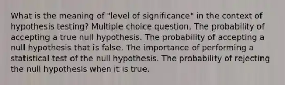 What is the meaning of "level of significance" in the context of hypothesis testing? Multiple choice question. The probability of accepting a true null hypothesis. The probability of accepting a null hypothesis that is false. The importance of performing a statistical test of the null hypothesis. The probability of rejecting the null hypothesis when it is true.