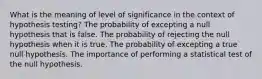 What is the meaning of level of significance in the context of hypothesis testing? The probability of excepting a null hypothesis that is false. The probability of rejecting the null hypothesis when it is true. The probability of excepting a true null hypothesis. The importance of performing a statistical test of the null hypothesis.