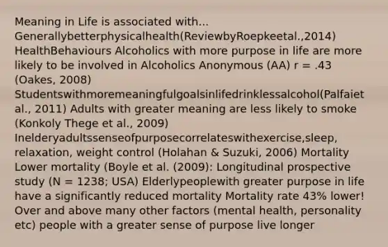 Meaning in Life is associated with... Generallybetterphysicalhealth(ReviewbyRoepkeetal.,2014) HealthBehaviours Alcoholics with more purpose in life are more likely to be involved in Alcoholics Anonymous (AA) r = .43 (Oakes, 2008) Studentswithmoremeaningfulgoalsinlifedrinklessalcohol(Palfaiet al., 2011) Adults with greater meaning are less likely to smoke (Konkoly Thege et al., 2009) Inelderyadultssenseofpurposecorrelateswithexercise,sleep, relaxation, weight control (Holahan & Suzuki, 2006) Mortality Lower mortality (Boyle et al. (2009): Longitudinal prospective study (N = 1238; USA) Elderlypeoplewith greater purpose in life have a significantly reduced mortality Mortality rate 43% lower! Over and above many other factors (mental health, personality etc) people with a greater sense of purpose live longer