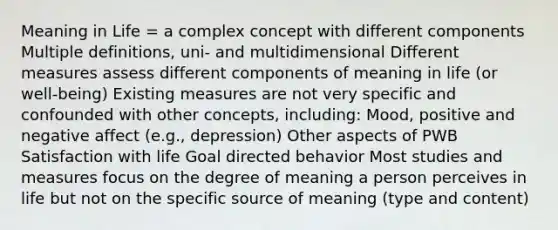 Meaning in Life = a complex concept with different components Multiple definitions, uni- and multidimensional Different measures assess different components of meaning in life (or well-being) Existing measures are not very specific and confounded with other concepts, including: Mood, positive and negative affect (e.g., depression) Other aspects of PWB Satisfaction with life Goal directed behavior Most studies and measures focus on the degree of meaning a person perceives in life but not on the specific source of meaning (type and content)