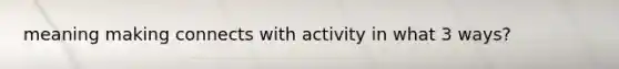 meaning making connects with activity in what 3 ways?