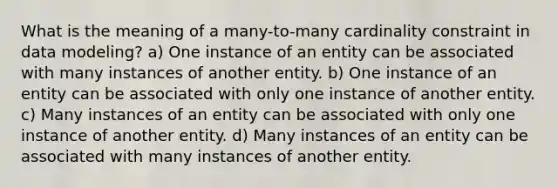 What is the meaning of a many-to-many cardinality constraint in data modeling? a) One instance of an entity can be associated with many instances of another entity. b) One instance of an entity can be associated with only one instance of another entity. c) Many instances of an entity can be associated with only one instance of another entity. d) Many instances of an entity can be associated with many instances of another entity.