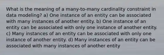 What is the meaning of a many-to-many cardinality constraint in data modeling? a) One instance of an entity can be associated with many instances of another entity. b) One instance of an entity can be associated with only one instance of another entity. c) Many instances of an entity can be associated with only one instance of another entity. d) Many instances of an entity can be associated with many instances of another entity