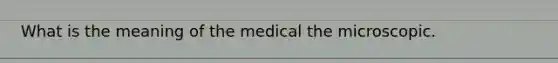 What is the meaning of the medical the microscopic.