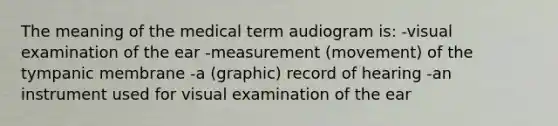 The meaning of the medical term audiogram is: -visual examination of the ear -measurement (movement) of the tympanic membrane -a (graphic) record of hearing -an instrument used for visual examination of the ear