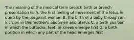 The meaning of the medical term breech birth or breech presentation is: A. the first feeling of movement of the fetus in utero by the pregnant woman B. the birth of a baby through an incision in the mother's abdomen and uterus C. a birth position in which the buttocks, feet, or knees emerge first D. a birth position in which any part of the head emerges first