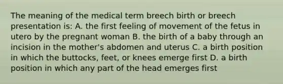 The meaning of the medical term breech birth or breech presentation is: A. the first feeling of movement of the fetus in utero by the pregnant woman B. the birth of a baby through an incision in the mother's abdomen and uterus C. a birth position in which the buttocks, feet, or knees emerge first D. a birth position in which any part of the head emerges first