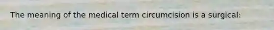 The meaning of the medical term circumcision is a surgical: