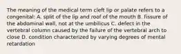 The meaning of the medical term cleft lip or palate refers to a congenital: A. split of the lip and roof of the mouth B. fissure of the abdominal wall, not at the umbilicus C. defect in the vertebral column caused by the failure of the vertebral arch to close D. condition characterized by varying degrees of mental retardation