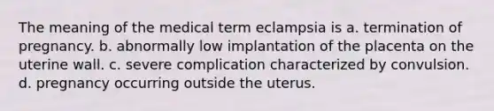 The meaning of the medical term eclampsia is a. termination of pregnancy. b. abnormally low implantation of the placenta on the uterine wall. c. severe complication characterized by convulsion. d. pregnancy occurring outside the uterus.