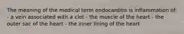The meaning of the medical term endocarditis is inflammation of: - a vein associated with a clot - the muscle of the heart - the outer sac of the heart - the inner lining of the heart