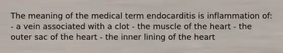 The meaning of the medical term endocarditis is inflammation of: - a vein associated with a clot - the muscle of the heart - the outer sac of the heart - the inner lining of the heart