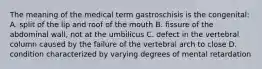 The meaning of the medical term gastroschisis is the congenital: A. split of the lip and roof of the mouth B. fissure of the abdominal wall, not at the umbilicus C. defect in the vertebral column caused by the failure of the vertebral arch to close D. condition characterized by varying degrees of mental retardation