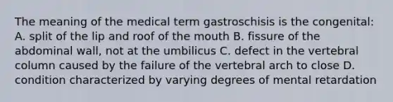 The meaning of the medical term gastroschisis is the congenital: A. split of the lip and roof of <a href='https://www.questionai.com/knowledge/krBoWYDU6j-the-mouth' class='anchor-knowledge'>the mouth</a> B. fissure of the abdominal wall, not at the umbilicus C. defect in the <a href='https://www.questionai.com/knowledge/ki4fsP39zf-vertebral-column' class='anchor-knowledge'>vertebral column</a> caused by the failure of the vertebral arch to close D. condition characterized by varying degrees of mental retardation