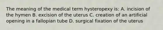 The meaning of the medical term hysteropexy is: A. incision of the hymen B. excision of the uterus C. creation of an artificial opening in a fallopian tube D. surgical fixation of the uterus