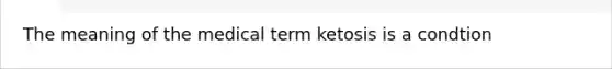 The meaning of the medical term ketosis is a condtion