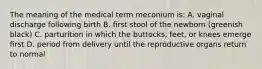 The meaning of the medical term meconium is: A. vaginal discharge following birth B. first stool of the newborn (greenish black) C. parturition in which the buttocks, feet, or knees emerge first D. period from delivery until the reproductive organs return to normal